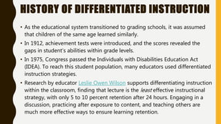HISTORY OF DIFFERENTIATED INSTRUCTION
• As the educational system transitioned to grading schools, it was assumed
that children of the same age learned similarly.
• In 1912, achievement tests were introduced, and the scores revealed the
gaps in student’s abilities within grade levels.
• In 1975, Congress passed the Individuals with Disabilities Education Act
(IDEA). To reach this student population, many educators used differentiated
instruction strategies.
• Research by educator Leslie Owen Wilson supports differentiating instruction
within the classroom, finding that lecture is the least effective instructional
strategy, with only 5 to 10 percent retention after 24 hours. Engaging in a
discussion, practicing after exposure to content, and teaching others are
much more effective ways to ensure learning retention.
 