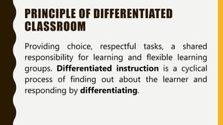 PRINCIPLE OF DIFFERENTIATED
CLASSROOM
Providing choice, respectful tasks, a shared
responsibility for learning and flexible learning
groups. Differentiated instruction is a cyclical
process of finding out about the learner and
responding by differentiating.
 