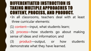 DIFFERENTIATED INSTRUCTION IS
TAKING MULTIPLE APPROACHES TO
CONTENT, PROCESS, AND PRODUCT.
•In all classrooms, teachers deal with at least
three curricular elements:
(1) content—input, what students learn;
(2) process—how students go about making
sense of ideas and information; and
(3) product—output, or how students
demonstrate what they have learned.
 