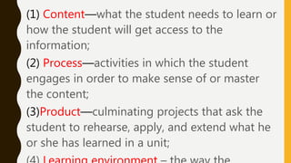 (1) Content—what the student needs to learn or
how the student will get access to the
information;
(2) Process—activities in which the student
engages in order to make sense of or master
the content;
(3)Product—culminating projects that ask the
student to rehearse, apply, and extend what he
or she has learned in a unit;
 