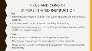 PROS AND CONS OF
DIFFERENTIATED INSTRUCTION
Pros
• Differentiation effective for both high-ability students and those with a
disability
• Children take on more of the responsibility for learning
• Engagement in learning tends to be stronger because it addresses the
children as equal individuals
Cons
• Requires much more lesson-planning time for teachers
• May require more resources for a school or school district to
• Many schools lack the professional development resources to properly
train faculty
 