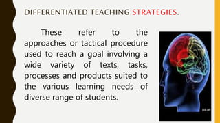 DIFFERENTIATED TEACHING STRATEGIES.
These refer to the
approaches or tactical procedure
used to reach a goal involving a
wide variety of texts, tasks,
processes and products suited to
the various learning needs of
diverse range of students.
 