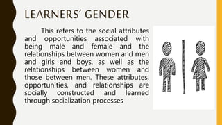 LEARNERS’ GENDER
This refers to the social attributes
and opportunities associated with
being male and female and the
relationships between women and men
and girls and boys, as well as the
relationships between women and
those between men. These attributes,
opportunities, and relationships are
socially constructed and learned
through socialization processes
 