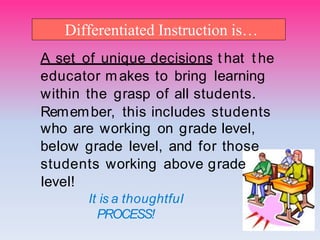 Differentiated Instruction is…
A set of unique decisions t hat t he
educator makes to bring Iearning
within the grasp of aII students.
Remember, this incIudes students
who are working on grade IeveI,
beIow grade IeveI, and for those
students working above grade
IeveI!
It is a thoughtfuI
PROCESS!
 