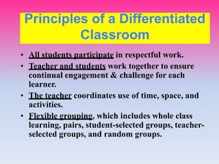 • All students participate in respectful work.
• Teacher and students work together to ensure
continual engagement & challenge for each
learner.
• The teacher coordinates use of time, space, and
activities.
• Flexible grouping, which includes whole class
learning, pairs, student-selected groups, teacher-
selected groups, and random groups.
Principles of a Differentiated
Classroom
 