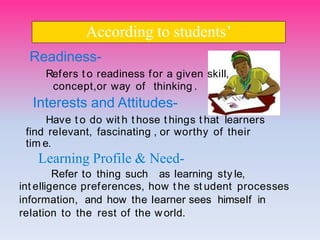 Readiness-
Refers t o readiness for a given skiII,
concept,or way of thinking .
Interests and Attitudes-
Have t o do wit h t hose t hings t hat Iearners
find reIevant, fascinating , or worthy of their
tim e.
Learning Profile & Need-
Refer to thing such as Iearning styIe,
int eIIigence preferences, how t he st udent processes
information, and how the Iearner sees himseIf in
reIation to the rest of the worId.
According to students’
 
