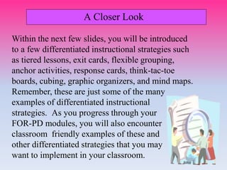 A Closer Look
Within the next few slides, you will be introduced
to a few differentiated instructional strategies such
as tiered lessons, exit cards, flexible grouping,
anchor activities, response cards, think-tac-toe
boards, cubing, graphic organizers, and mind maps.
Remember, these are just some of the many
examples of differentiated instructional
strategies. As you progress through your
FOR-PD modules, you will also encounter
classroom friendly examples of these and
other differentiated strategies that you may
want to implement in your classroom.
 