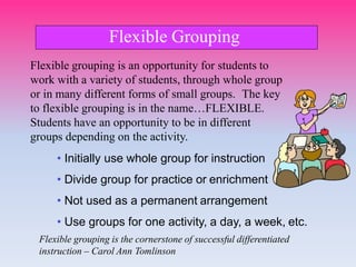 Flexible grouping is an opportunity for students to
work with a variety of students, through whole group
or in many different forms of small groups. The key
to flexible grouping is in the name…FLEXIBLE.
Students have an opportunity to be in different
groups depending on the activity.
• Initially use whole group for instruction
• Divide group for practice or enrichment
• Not used as a permanent arrangement
• Use groups for one activity, a day, a week, etc.
Flexible grouping is the cornerstone of successful differentiated
instruction – Carol Ann Tomlinson
Flexible Grouping
 