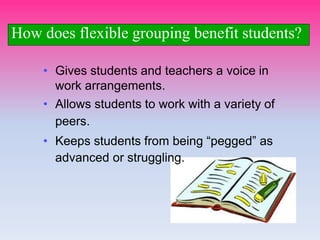 • Gives students and teachers a voice in
work arrangements.
• Allows students to work with a variety of
peers.
• Keeps students from being “pegged” as
advanced or struggling.
How does flexible grouping benefit students?
 