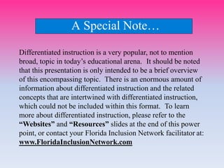 A Special Note…
Differentiated instruction is a very popular, not to mention
broad, topic in today’s educational arena. It should be noted
that this presentation is only intended to be a brief overview
of this encompassing topic. There is an enormous amount of
information about differentiated instruction and the related
concepts that are intertwined with differentiated instruction,
which could not be included within this format. To learn
more about differentiated instruction, please refer to the
“Websites” and “Resources” slides at the end of this power
point, or contact your Florida Inclusion Network facilitator at:
www.FloridaInclusionNetwork.com
 