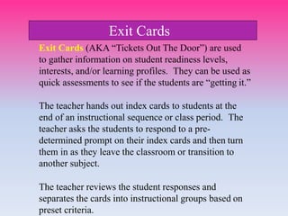 Exit Cards (AKA “Tickets Out The Door”) are used
to gather information on student readiness levels,
interests, and/or learning profiles. They can be used as
quick assessments to see if the students are “getting it.”
The teacher hands out index cards to students at the
end of an instructional sequence or class period. The
teacher asks the students to respond to a pre-
determined prompt on their index cards and then turn
them in as they leave the classroom or transition to
another subject.
The teacher reviews the student responses and
separates the cards into instructional groups based on
preset criteria.
Exit Cards
 