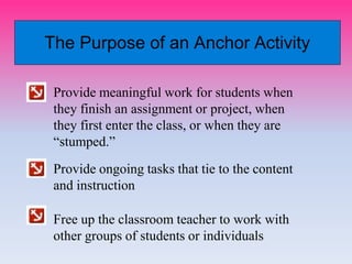 The Purpose of an Anchor Activity
Provide meaningful work for students when
they finish an assignment or project, when
they first enter the class, or when they are
“stumped.”
Provide ongoing tasks that tie to the content
and instruction
Free up the classroom teacher to work with
other groups of students or individuals
 
