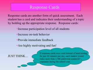 Response Cards
JUST THINK…
If response cards were used instead of hand raising
for just 30 minutes per day, each student would
make more than 3,700 additional academic
responses during the school year.
Response cards are another form of quick assessment. Each
student has a card and indicates their understanding of a topic
by holding up the appropriate response. Response cards:
Increase participation level of all students
Increase on-task behavior
Provide immediate feedback
Are highly motivating and fun!
 