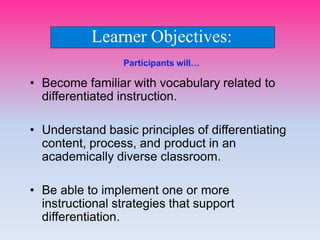 Participants will…
• Become familiar with vocabulary related to
differentiated instruction.
• Understand basic principles of differentiating
content, process, and product in an
academically diverse classroom.
• Be able to implement one or more
instructional strategies that support
differentiation.
Learner Objectives:
 