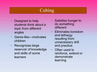 • Designed to help
students think about a
topic from different
angles
• Game-like—motivates
children
• Recognizes large
reservoir of knowledge
and skills of some
learners
• Satisfies hunger to
do something
different
• Eliminates boredom
and lethargy
resulting from
unnecessary drill
and practice.
• Often used to
reinforce, extend or
demonstrate
learning
Cubing
 