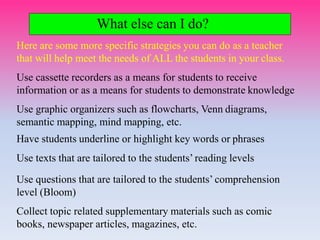 What else can I do?
Here are some more specific strategies you can do as a teacher
that will help meet the needs of ALL the students in your class.
Use cassette recorders as a means for students to receive
information or as a means for students to demonstrate knowledge
Use graphic organizers such as flowcharts, Venn diagrams,
semantic mapping, mind mapping, etc.
Have students underline or highlight key words or phrases
Use texts that are tailored to the students’ reading levels
Use questions that are tailored to the students’ comprehension
level (Bloom)
Collect topic related supplementary materials such as comic
books, newspaper articles, magazines, etc.
 