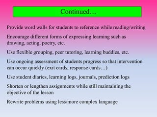 Continued…
Provide word walls for students to reference while reading/writing
Encourage different forms of expressing learning such as
drawing, acting, poetry, etc.
Use flexible grouping, peer tutoring, learning buddies, etc.
Use ongoing assessment of students progress so that intervention
can occur quickly (exit cards, response cards…)
Use student diaries, learning logs, journals, prediction logs
Shorten or lengthen assignments while still maintaining the
objective of the lesson
Rewrite problems using less/more complex language
 