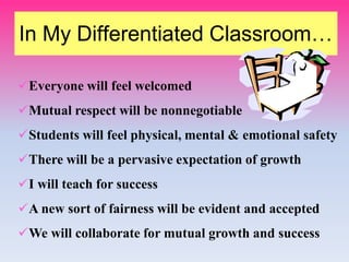 In My Differentiated Classroom…
Everyone will feel welcomed
Mutual respect will be nonnegotiable
Students will feel physical, mental & emotional safety
There will be a pervasive expectation of growth
I will teach for success
A new sort of fairness will be evident and accepted
We will collaborate for mutual growth and success
 