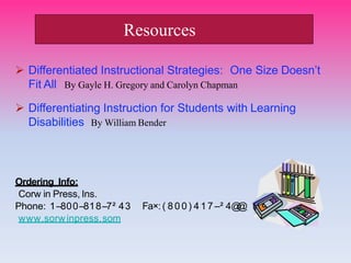  Differentiated Instructional Strategies: One Size Doesn’t
Fit All By Gayle H. Gregory and Carolyn Chapman
 Differentiating Instruction for Students with Learning
Disabilities By William Bender
Ordering Info:
Corw in Press, Ins.
Phone: 1–800–818–7² 43
www.sorwinpress.som
Fa×: ( 80 0 ) 4 17 –² 4@
@
Resources
 