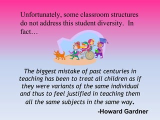 The biggest mistake of past centuries in
teaching has been to treat all children as if
they were variants of the same individual
and thus to feel justified in teaching them
all the same subjects in the same way.
-Howard Gardner
Unfortunately, some classroom structures
do not address this student diversity. In
fact…
 