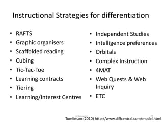 Instructional Strategies for differentiation

•    RAFTS                              • Independent Studies
•    Graphic organisers                 • Intelligence preferences
•    Scaffolded reading                 • Orbitals
•    Cubing                             • Complex Instruction
•    Tic-Tac-Toe                        • 4MAT
•    Learning contracts                 • Web Quests & Web
•    Tiering                              Inquiry
•    Learning/Interest Centres          • ETC


                            (c)Mewald                                 25
                       Tomlinson (2010) http://www.diffcentral.com/model.html
 
