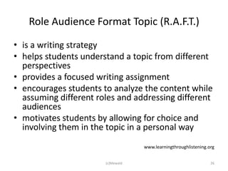 Role Audience Format Topic (R.A.F.T.)

• is a writing strategy
• helps students understand a topic from different
  perspectives
• provides a focused writing assignment
• encourages students to analyze the content while
  assuming different roles and addressing different
  audiences
• motivates students by allowing for choice and
  involving them in the topic in a personal way
                                   www.learningthroughlistening.org


                       (c)Mewald                                 26
 