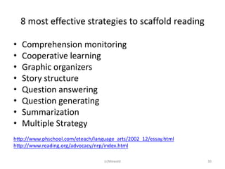 8 most effective strategies to scaffold reading

•   Comprehension monitoring
•   Cooperative learning
•   Graphic organizers
•   Story structure
•   Question answering
•   Question generating
•   Summarization
•   Multiple Strategy
http://www.phschool.com/eteach/language_arts/2002_12/essay.html
http://www.reading.org/advocacy/nrp/index.html

                                   (c)Mewald                      30
 