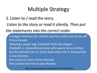 Multiple Strategy
3. Listen to / read the story.
 Listen to the story or read it silently. Then put
the statements into the correct order.
  A dragon destroys her clothes and her castle and carries off
  Prince Ronald.
  Wearing a paper bag, Elizabeth finds the dragon.
  Elizabeth is a beautiful princess who wears fancy clothes.
  But Ronald tells her to come back when she is dressed like
  a real princess.
  She wants to marry Prince Ronald.
  She outwits the him to save Ronald.
              http://www.youtube.com/watch?v=hIPrb-sA6Uo
                               (c)Mewald                         34
 