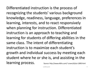 Differentiated instruction is the process of
recognizing the students' various background
knowledge, readiness, language, preferences in
learning, interests, and to react responsively
when planning for instruction. Differentiated
instruction is an approach to teaching and
learning for students of differing abilities in the
same class. The intent of differentiating
instruction is to maximize each student’s
growth and individual success by meeting each
student where he or she is, and assisting in the
learning process.      Source: http://www.efdlrs.com/~crown/di/act-1890.html
                                   (c)Mewald                                   4
 