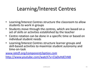 Learning/Interest Centres

• Learning/Interest Centres structure the classroom to allow
   students to work in groups
• Students move through the centres, which are based on a
   set of skills or activities established by the teacher
• Centre rotation can be done in a specific time or based on
   individual student needs
• Learning/Interest Centres structure learner groups and
   skill-based activities to maximize student autonomy and
   time-on-task
www.iatefl.org/component/option.com
http://www.youtube.com/watch?v=CIa0vHdChN8

                            (c)Mewald                          42
 