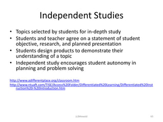 Independent Studies
• Topics selected by students for in-depth study
• Students and teacher agree on a statement of student
  objective, research, and planned presentation
• Students design products to demonstrate their
  understanding of a topic
• Independent study encourages student autonomy in
  planning and problem solving

http://www.adifferentplace.org/classroom.htm
http://www.ntuaft.com/TISE/Access%20Folder/Differentiated%20Learning/Differentiated%20Inst
    ruction%20-%20Introduction.htm




                                         (c)Mewald                                      43
 