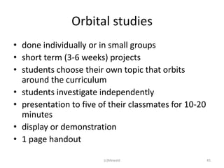 Orbital studies
• done individually or in small groups
• short term (3-6 weeks) projects
• students choose their own topic that orbits
  around the curriculum
• students investigate independently
• presentation to five of their classmates for 10-20
  minutes
• display or demonstration
• 1 page handout

                        (c)Mewald                      45
 