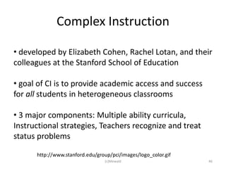 Complex Instruction

• developed by Elizabeth Cohen, Rachel Lotan, and their
colleagues at the Stanford School of Education

• goal of CI is to provide academic access and success
for all students in heterogeneous classrooms

• 3 major components: Multiple ability curricula,
Instructional strategies, Teachers recognize and treat
status problems

      http://www.stanford.edu/group/pci/images/logo_color.gif
                                 (c)Mewald                      46
 