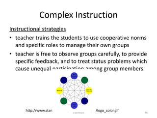 Complex Instruction
Instructional strategies
• teacher trains the students to use cooperative norms
   and specific roles to manage their own groups
• teacher is free to observe groups carefully, to provide
   specific feedback, and to treat status problems which
   cause unequal participation among group members




      http://www.stanford.edu/group/pci/images/logo_color.gif
                                 (c)Mewald                      48
 
