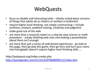 WebQuests
• focus on doable and interesting tasks – ideally scaled down versions
  of things that adults do as citizens or workers (=authentic)
• require higher level thinking, not simply summarizing = include
  synthesis, analysis, problem-solving, creativity and judgment
• make good use of the web
• are more than a research report or a step-by-step science or math
  procedure - simply distilling web sites and making a presentation
  about them isn't enough
• are more than just a series of web-based experiences - go look at
  this page, then go play this game, then go here and turn your name
  into hieroglyphs doesn't require higher level thinking skills ….

http://webquest.org/index-create.php
http://questgarden.com/51/22/4/070608090111/index.htm

                                (c)Mewald                           52
 