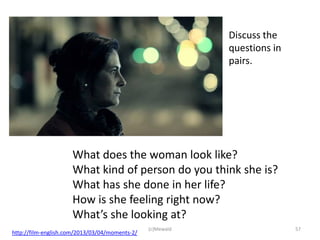 Discuss the
                                                            questions in
                                                            pairs.




                     What does the woman look like?
                     What kind of person do you think she is?
                     What has she done in her life?
                     How is she feeling right now?
                     What’s she looking at?
                                                (c)Mewald                  57
http://film-english.com/2013/03/04/moments-2/
 