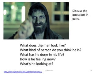 Discuss the
                                                            questions in
                                                            pairs.




                   What does the man look like?
                   What kind of person do you think he is?
                   What has he done in his life?
                   How is he feeling now?
                   What’s he looking at?
                                                (c)Mewald                  58
http://film-english.com/2013/03/04/moments-2/
 