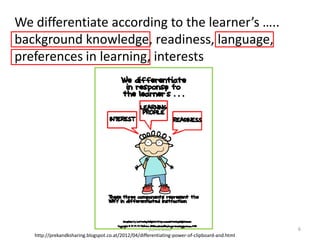 We differentiate according to the learner’s …..
background knowledge, readiness, language,
preferences in learning, interests




                                                      (c)Mewald                                6
   http://prekandksharing.blogspot.co.at/2012/04/differentiating-power-of-clipboard-and.html
 