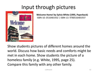 Input through pictures
                  Welcome Home! by Sylvia White (1995, Paperback)
                  ISBN-10: 0516481932 | ISBN-13: 9780516481937




Show students pictures of different homes around the
world. Discuss how basic needs and comforts might be
met in each home. Show students the picture of a
homeless family (e.g. White, 1995, page 25).
Compare this family with any other family.
                         (c)Mewald                                  62
 