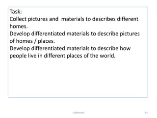 Task:
Collect pictures and materials to describes different
homes.
Develop differentiated materials to describe pictures
of homes / places.
Develop differentiated materials to describe how
people live in different places of the world.




                         (c)Mewald                      63
 