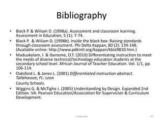 Bibliography
• Black P. & Wiliam D. (1998a). Assessment and classroom learning.
  Assessment in Education, 5 (1): 7-74.
• Black P. & Wiliam D. (1998b). Inside the black box: Raising standards
  through classroom assessment. Phi Delta Kappan, 80 (2): 139-148.
  (Available online: http://www.pdkintl.org/kappan/kbla9810.htm.)
• Maduakolam, I. & Ibeneme, O.T. (2010) Differentiating instruction to meet
  the needs of diverse technical/technology education students at the
  secondary school level. African Journal of Teacher Education. Vol. 1/1, pp.
  106-114.
• Oaksford L. & Jones L. (2001) Differentiated instruction abstract.
  Tallahassee, FL: Leon
  County Schools.
• Wiggins G. & McTighe J. (2005) Understanding by Design. Expanded 2nd
  Edition. VA: Pearson Education/Association for Supervision & Curriculum
  Development.



                                   (c)Mewald                                69
 