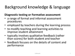 Background knowledge & language
Diagnostic testing or Formative assessment
• a range of formal and informal assessment
  procedures
• employed by teachers during the learning process
• to modify teaching and learning activities to
  improve student attainment
• typically involves qualitative feedback (rather
  than scores) for both student and teacher
• feedback focuses on the details of content and
  performance

                      (c)Mewald                  7
 