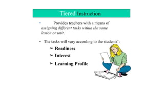 Tiered Instruction
• Provides teachers with a means of
assigning different tasks within the same
lesson or unit.
• The tasks will vary according to the students’:
➢ Readiness
➢ Interest
➢ Learning Profile
 