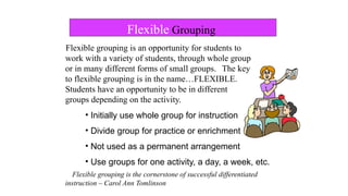 Flexible grouping is an opportunity for students to
work with a variety of students, through whole group
or in many different forms of small groups. The key
to flexible grouping is in the name…FLEXIBLE.
Students have an opportunity to be in different
groups depending on the activity.
• Initially use whole group for instruction
• Divide group for practice or enrichment
• Not used as a permanent arrangement
• Use groups for one activity, a day, a week, etc.
Flexible grouping is the cornerstone of successful differentiated
instruction – Carol Ann Tomlinson
Flexible Grouping
 
