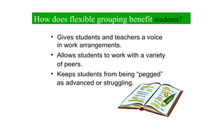 • Gives students and teachers a voice
in work arrangements.
• Allows students to work with a variety
of peers.
• Keeps students from being “pegged”
as advanced or struggling.
How does flexible grouping benefit students?
 