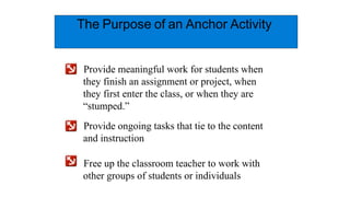 The Purpose of an Anchor Activity
Provide meaningful work for students when
they finish an assignment or project, when
they first enter the class, or when they are
“stumped.”
Provide ongoing tasks that tie to the content
and instruction
Free up the classroom teacher to work with
other groups of students or individuals
 