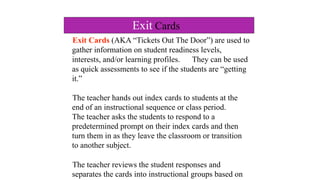 Exit Cards (AKA “Tickets Out The Door”) are used to
gather information on student readiness levels,
interests, and/or learning profiles. They can be used
as quick assessments to see if the students are “getting
it.”
The teacher hands out index cards to students at the
end of an instructional sequence or class period.
The teacher asks the students to respond to a
predetermined prompt on their index cards and then
turn them in as they leave the classroom or transition
to another subject.
The teacher reviews the student responses and
separates the cards into instructional groups based on
Exit Cards
 