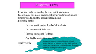 Response Cards
JUST THINK…
If response cards were used instead of hand
raising for just 30 minutes per day, each student
would make more than 3,700 additional academic
responses during the school year.
Response cards are another form of quick assessment.
Each student has a card and indicates their understanding of a
topic by holding up the appropriate response.
Response cards:
▪Increase participation level of all students
▪Increase on-task behavior
▪Provide immediate feedback
▪Are highly motivating and fun!
 