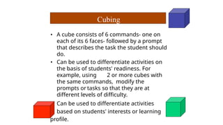 • A cube consists of 6 commands- one on
each of its 6 faces- followed by a prompt
that describes the task the student should
do.
• Can be used to differentiate activities on
the basis of students' readiness. For
example, using 2 or more cubes with
the same commands, modify the
prompts or tasks so that they are at
different levels of difficulty.
• Can be used to differentiate activities
based on students' interests or learning
profile.
Cubing
 
