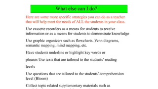 What else can I do?
Here are some more specific strategies you can do as a teacher
that will help meet the needs of ALL the students in your class.
Use cassette recorders as a means for students to receive
information or as a means for students to demonstrate knowledge
Use graphic organizers such as flowcharts, Venn diagrams,
semantic mapping, mind mapping, etc.
Have students underline or highlight key words or
phrases Use texts that are tailored to the students’ reading
levels
Use questions that are tailored to the students’ comprehension
level (Bloom)
Collect topic related supplementary materials such as
 